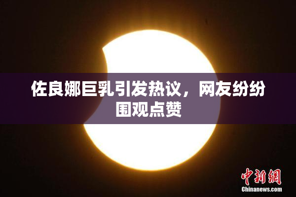 佐良娜巨乳引发热议，网友纷纷围观点赞