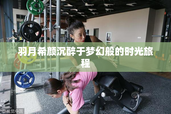 羽月希颜沉醉于梦幻般的时光旅程
