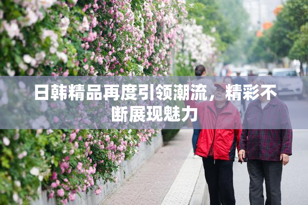 日韩精品再度引领潮流，精彩不断展现魅力