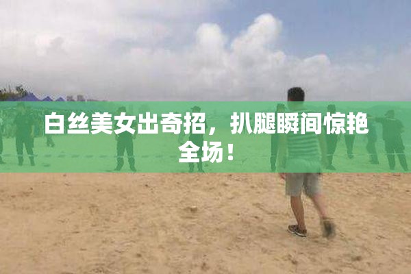 白丝美女出奇招，扒腿瞬间惊艳全场！