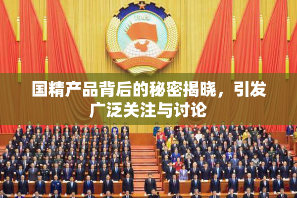 国精产品背后的秘密揭晓，引发广泛关注与讨论