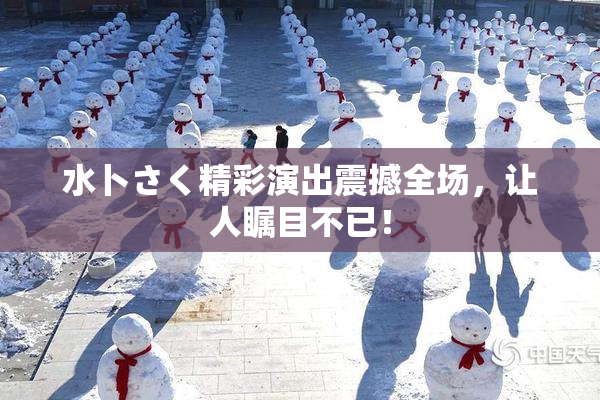 水卜さく精彩演出震撼全场，让人瞩目不已！