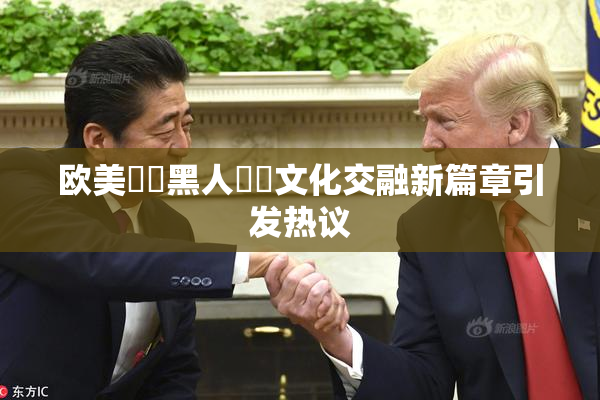 欧美❌‌黑人❌‌文化交融新篇章引发热议