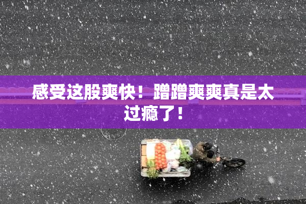 感受这股爽快！蹭蹭爽爽真是太过瘾了！