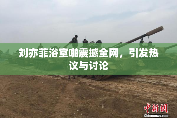 刘亦菲浴室啪震撼全网，引发热议与讨论