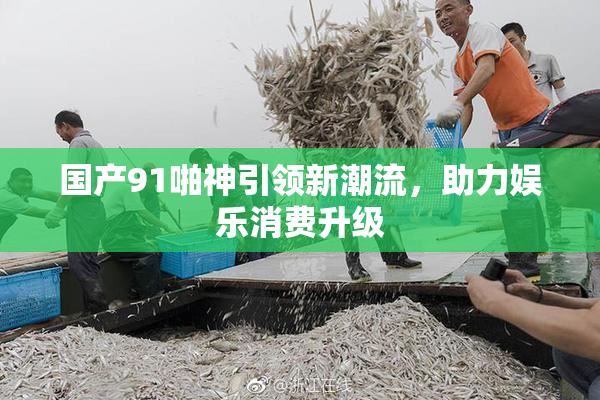 国产91啪神引领新潮流，助力娱乐消费升级