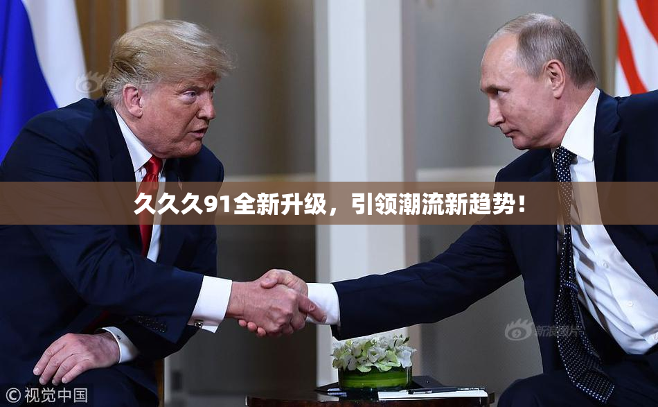 久久久91全新升级，引领潮流新趋势！
