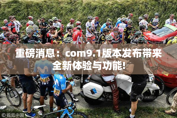 重磅消息：com9.1版本发布带来全新体验与功能!