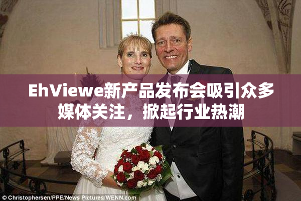 EhViewe新产品发布会吸引众多媒体关注，掀起行业热潮