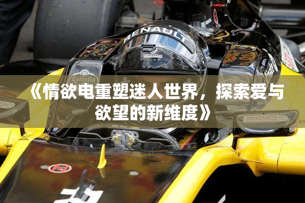 《情欲电重塑迷人世界，探索爱与欲望的新维度》