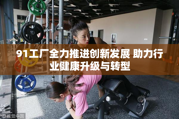 91工厂全力推进创新发展 助力行业健康升级与转型