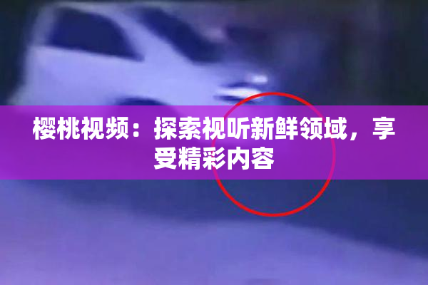 樱桃视频：探索视听新鲜领域，享受精彩内容