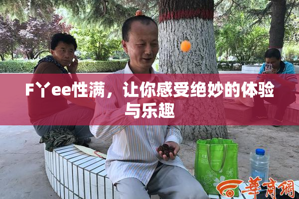 F丫ee性满，让你感受绝妙的体验与乐趣