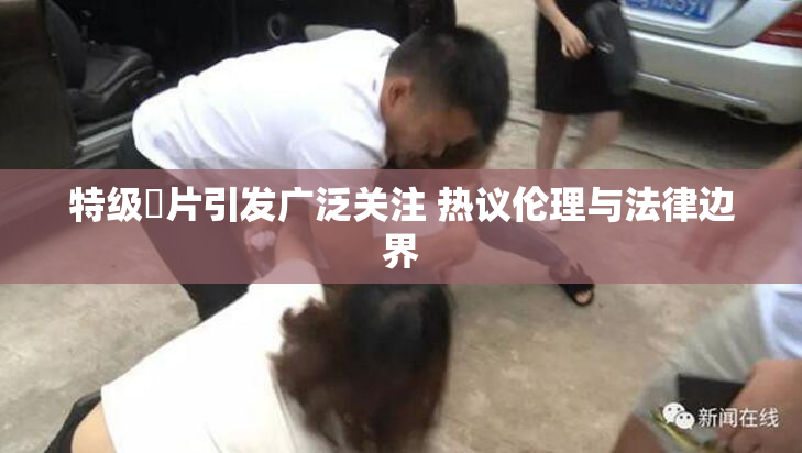 特级婬片引发广泛关注 热议伦理与法律边界