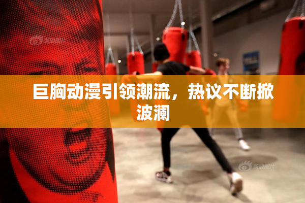 巨胸动漫引领潮流，热议不断掀波澜