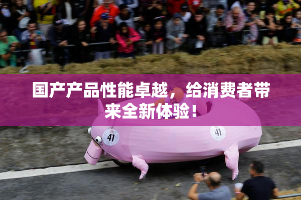 国产产品性能卓越，给消费者带来全新体验！