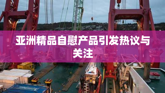亚洲精品自慰产品引发热议与关注