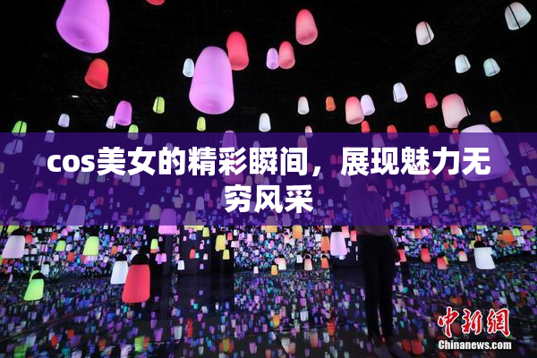 cos美女的精彩瞬间，展现魅力无穷风采