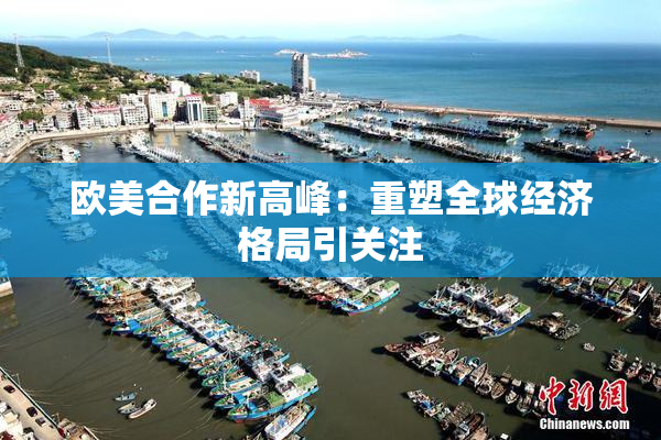 欧美合作新高峰：重塑全球经济格局引关注
