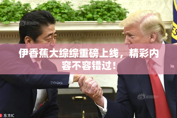伊香蕉大综综重磅上线，精彩内容不容错过！