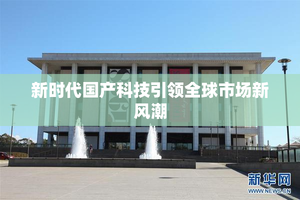 新时代国产科技引领全球市场新风潮