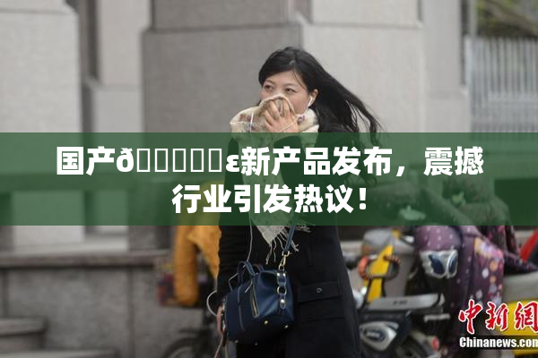 国产🔞❌‌ε新产品发布，震撼行业引发热议！