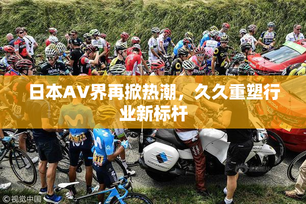 日本AV界再掀热潮，久久重塑行业新标杆