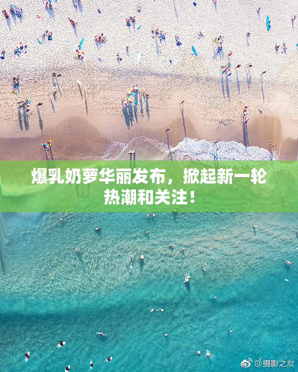 爆乳奶萝华丽发布，掀起新一轮热潮和关注！