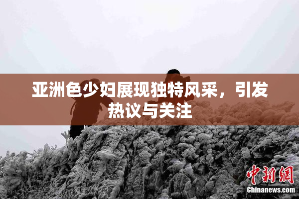 亚洲色少妇展现独特风采，引发热议与关注