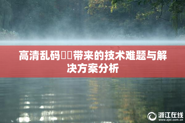 高清乱码❌‌带来的技术难题与解决方案分析