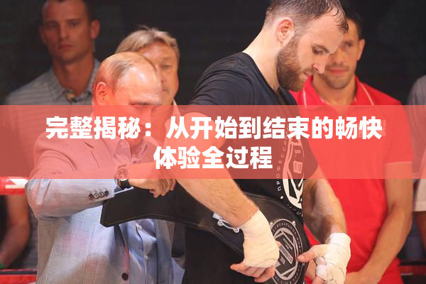 完整揭秘：从开始到结束的畅快体验全过程