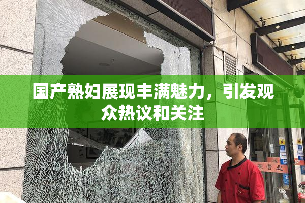 国产熟妇展现丰满魅力，引发观众热议和关注