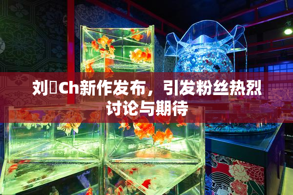 刘玥Ch新作发布，引发粉丝热烈讨论与期待