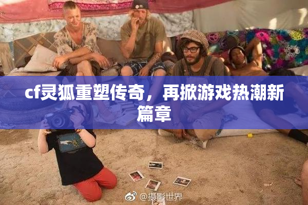 cf灵狐重塑传奇，再掀游戏热潮新篇章