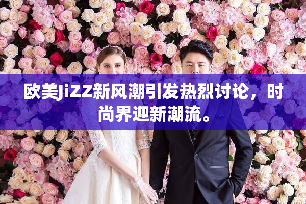 欧美JiZZ新风潮引发热烈讨论，时尚界迎新潮流。