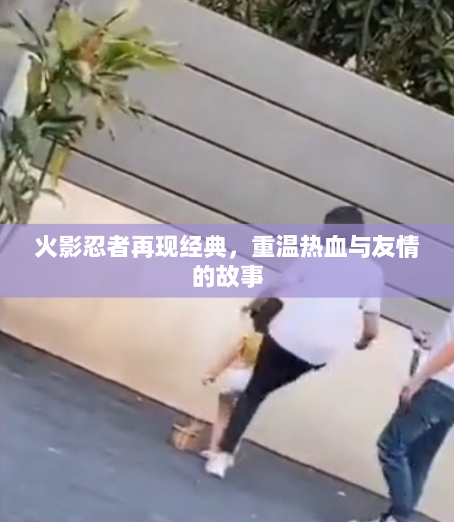 火影忍者再现经典，重温热血与友情的故事