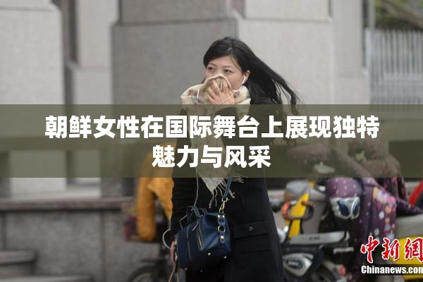 朝鲜女性在国际舞台上展现独特魅力与风采