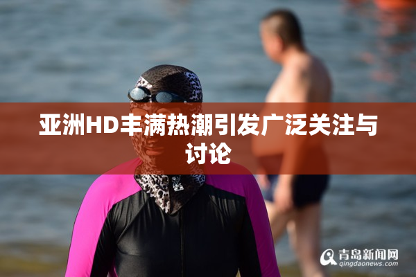 亚洲HD丰满热潮引发广泛关注与讨论