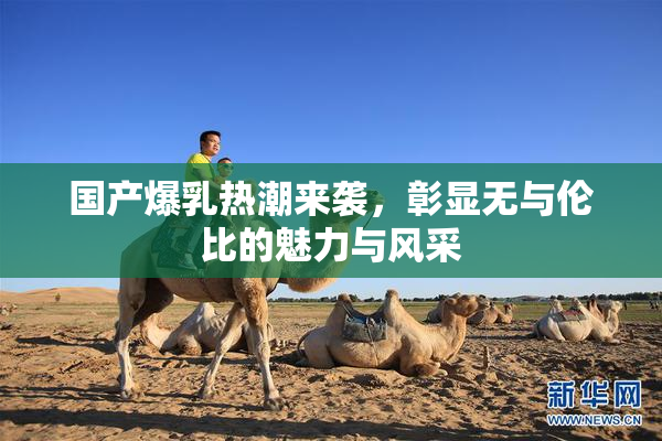 国产爆乳热潮来袭，彰显无与伦比的魅力与风采