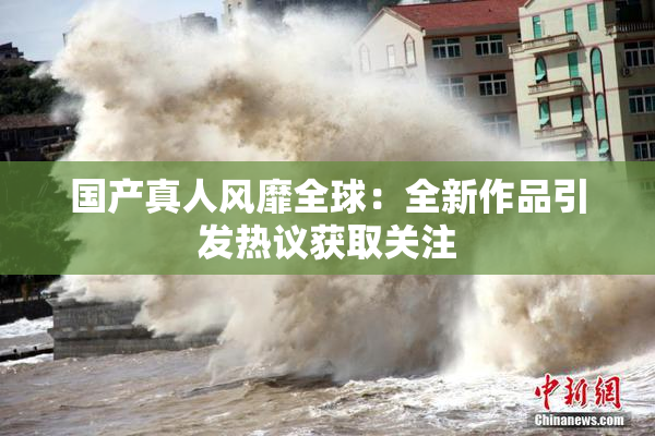 国产真人风靡全球：全新作品引发热议获取关注