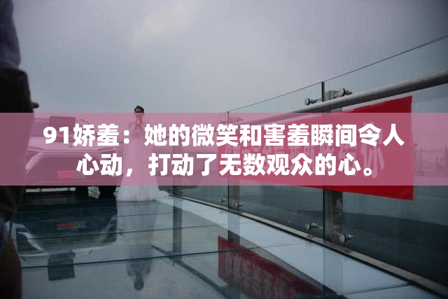 91娇羞：她的微笑和害羞瞬间令人心动，打动了无数观众的心。