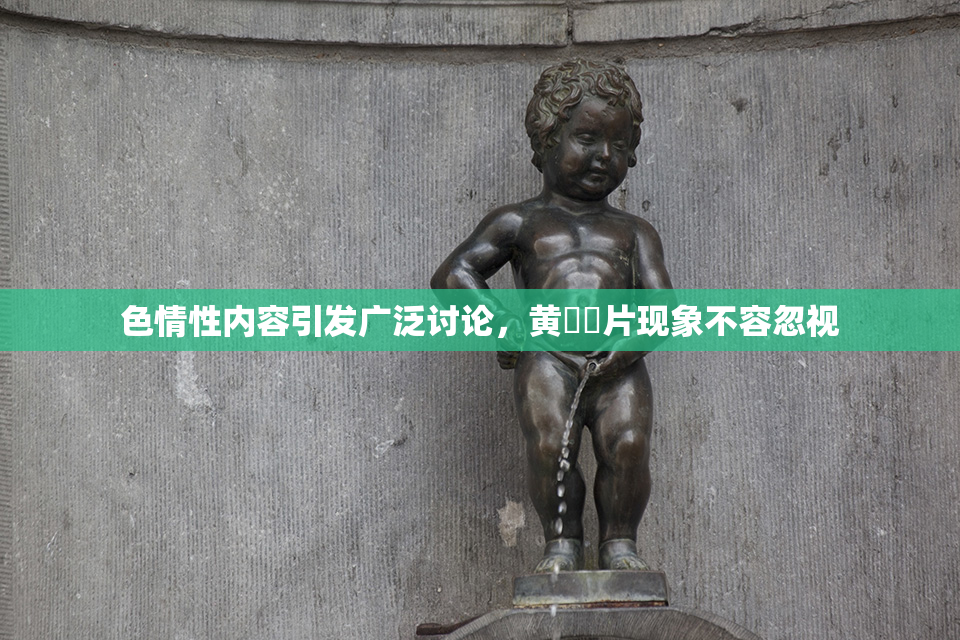 色情性内容引发广泛讨论，黄❌‌片现象不容忽视