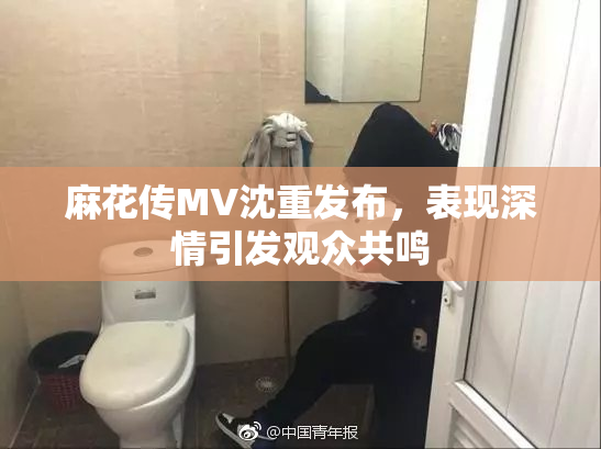 麻花传MV沈重发布，表现深情引发观众共鸣