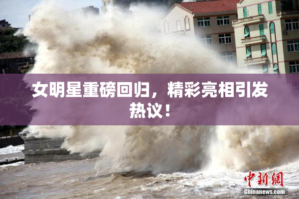 女明星重磅回归，精彩亮相引发热议！