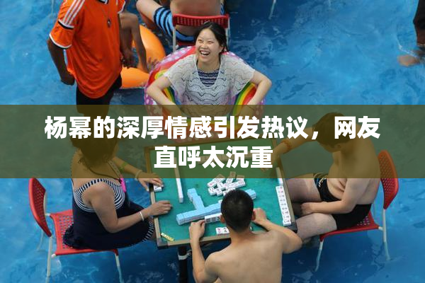杨幂的深厚情感引发热议，网友直呼太沉重