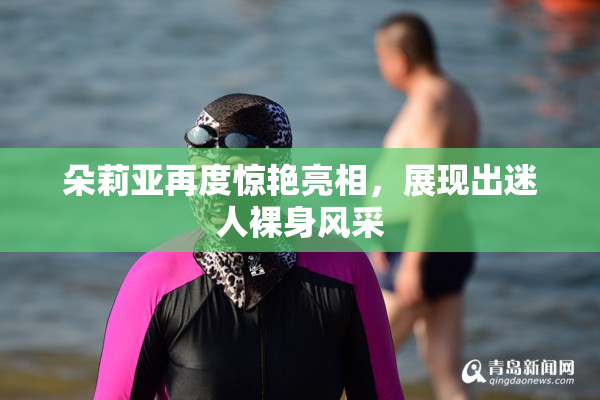 朵莉亚再度惊艳亮相，展现出迷人裸身风采