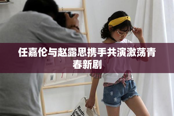 任嘉伦与赵露思携手共演激荡青春新剧