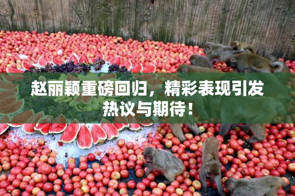 赵丽颖重磅回归，精彩表现引发热议与期待！