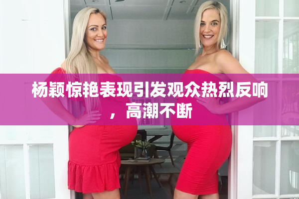 杨颖惊艳表现引发观众热烈反响，高潮不断
