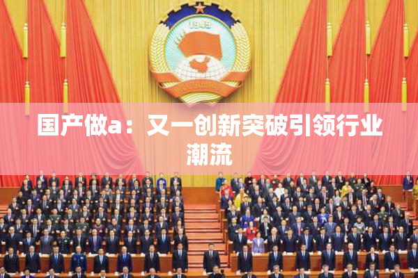 国产做a：又一创新突破引领行业潮流